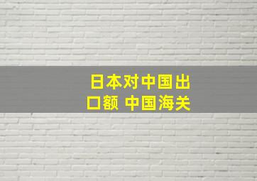 日本对中国出口额 中国海关